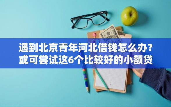 遇到北京青年河北借钱怎么办？或可尝试这6个比较好的小额贷款软件