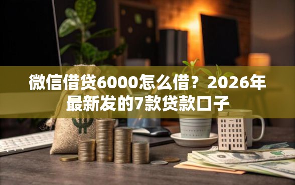 微信借贷6000怎么借？2026年最新发的7款贷款口子