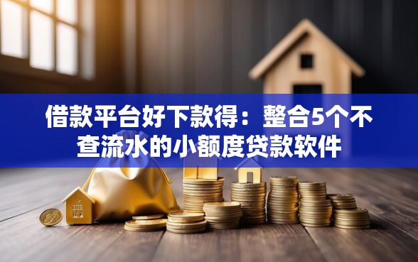 借款平台好下款得：整合5个不查流水的小额度贷款软件