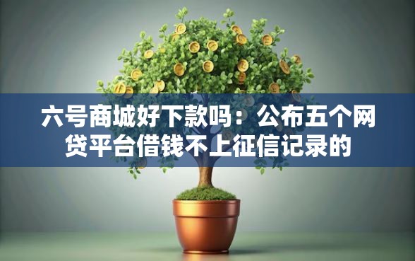 六号商城好下款吗：公布五个网贷平台借钱不上征信记录的