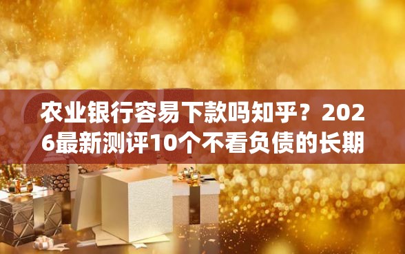 农业银行容易下款吗知乎？2026最新测评10个不看负债的长期网贷app