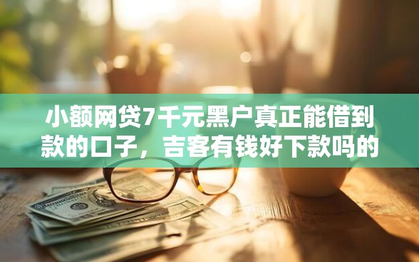 小额网贷7千元黑户真正能借到款的口子，吉客有钱好下款吗的7个平台介绍