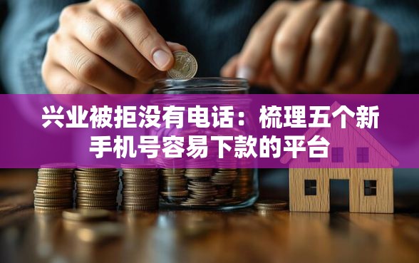 兴业被拒没有电话：梳理五个新手机号容易下款的平台