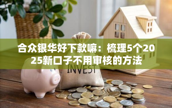 合众银华好下款嘛：梳理5个2025新口子不用审核的方法