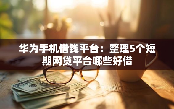 华为手机借钱平台：整理5个短期网贷平台哪些好借
