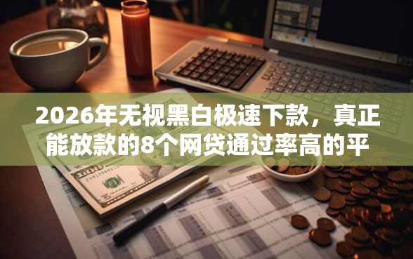 2026年无视黑白极速下款，真正能放款的8个网贷通过率高的平台推荐
