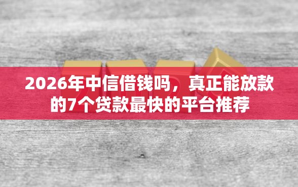 2026年中信借钱吗，真正能放款的7个贷款最快的平台推荐