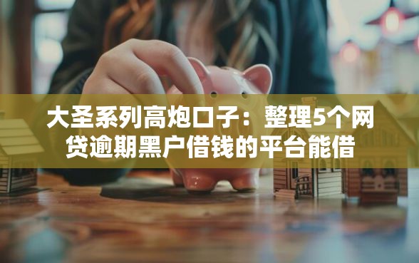 大圣系列高炮口子：整理5个网贷逾期黑户借钱的平台能借