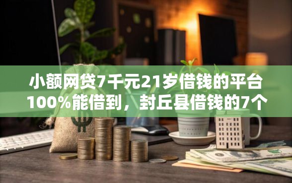小额网贷7千元21岁借钱的平台100%能借到，封丘县借钱的7个平台介绍