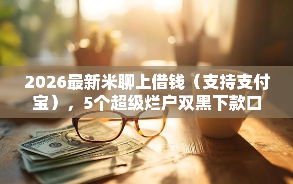2026最新米聊上借钱（支持支付宝），5个超级烂户双黑下款口子无私分享