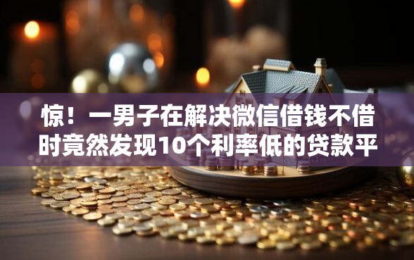 惊！一男子在解决微信借钱不借时竟然发现10个利率低的贷款平台，事后分享了出来