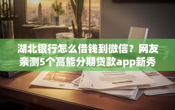 湖北银行怎么借钱到微信？网友亲测5个高能分期贷款app新秀盘点