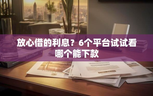 放心借的利息?6个平台试试看哪个能下款 放心借的利息?6个平台试试看哪个能下款