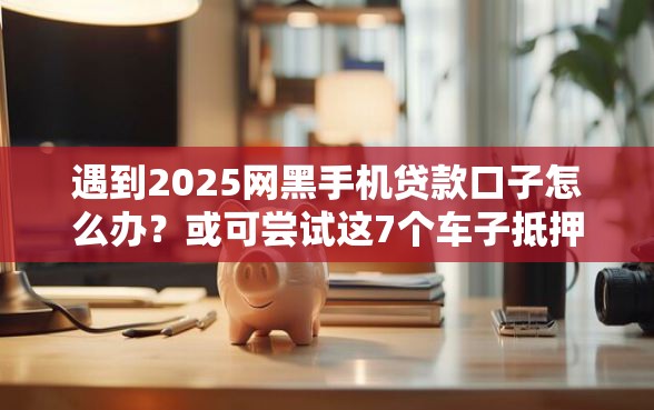 遇到2025网黑手机贷款口子怎么办？或可尝试这7个车子抵押贷款平台
