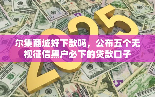 尔集商城好下款吗,公布五个无视征信黑户必下的贷款口子 尔集商城好下款吗,公布五个无视征信黑户必下的贷款口子
