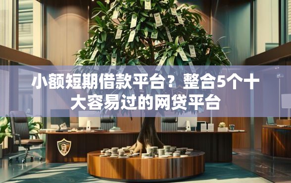 小额短期借款平台？整合5个十大容易过的网贷平台