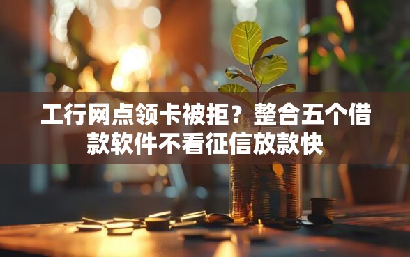 工行网点领卡被拒？整合五个借款软件不看征信放款快