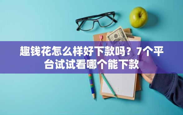 趣钱花怎么样好下款吗？7个平台试试看哪个能下款