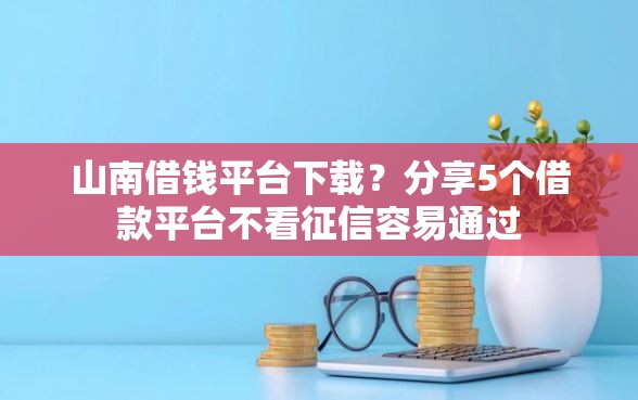 山南借钱平台下载？分享5个借款平台不看征信容易通过