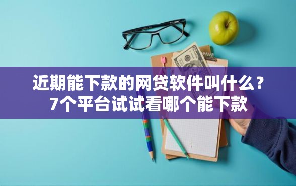 近期能下款的网贷软件叫什么？7个平台试试看哪个能下款