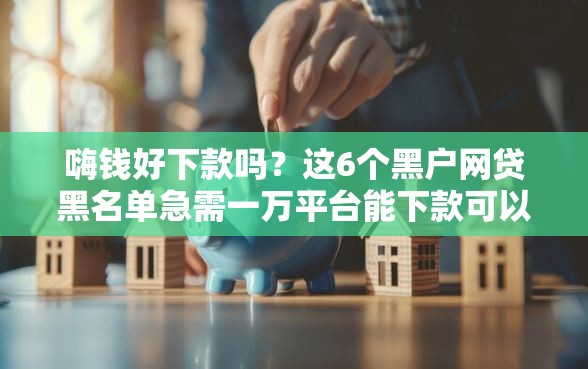 嗨钱好下款吗？这6个黑户网贷黑名单急需一万平台能下款可以试试