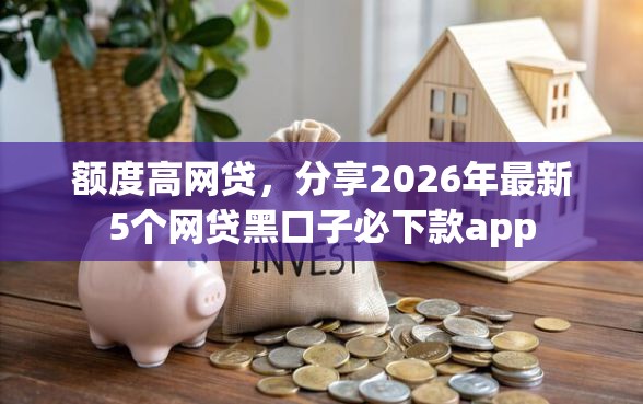 额度高网贷，分享2026年最新5个网贷黑口子必下款app