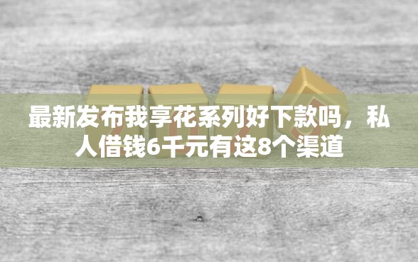 最新发布我享花系列好下款吗，私人借钱6千元有这8个渠道