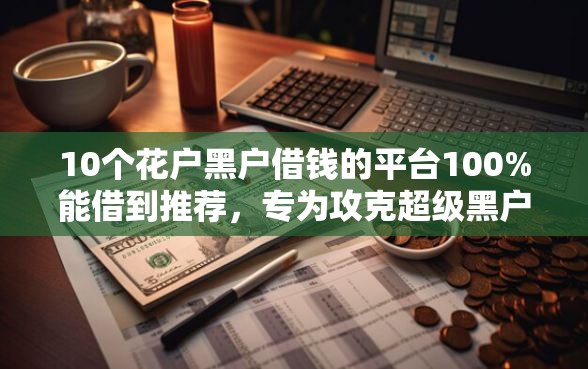 10个花户黑户借钱的平台100%能借到推荐，专为攻克超级黑户能下款的小贷软件难题