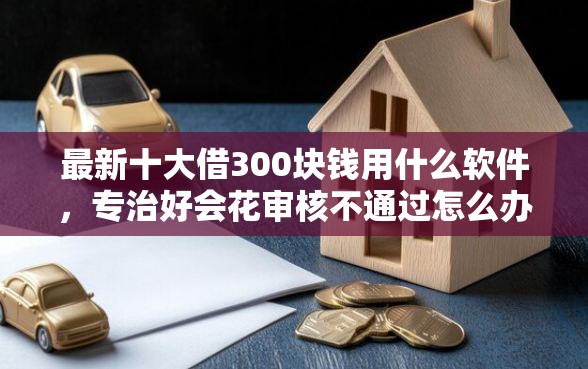 最新十大借300块钱用什么软件，专治好会花审核不通过怎么办