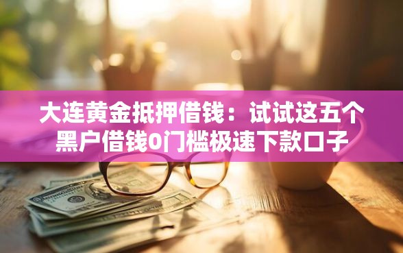 大连黄金抵押借钱：试试这五个黑户借钱0门槛极速下款口子