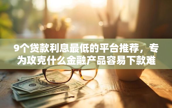 9个贷款利息最低的平台推荐，专为攻克什么金融产品容易下款难题