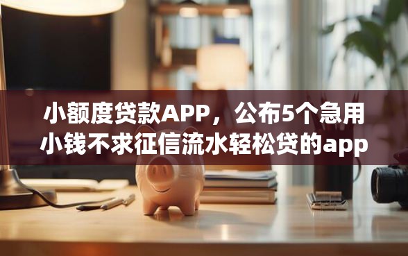 小额度贷款APP，公布5个急用小钱不求征信流水轻松贷的app