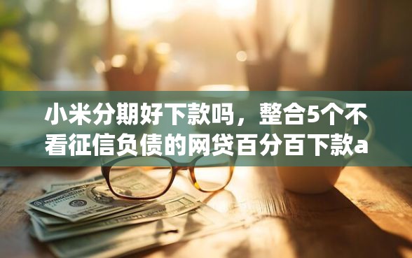 小米分期好下款吗，整合5个不看征信负债的网贷百分百下款app
