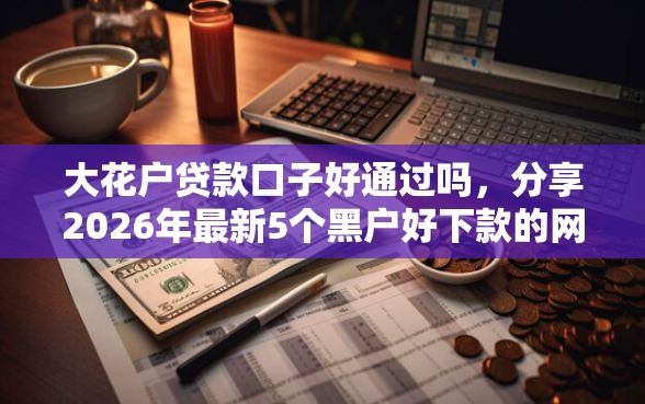 大花户贷款口子好通过吗，分享2026年最新5个黑户好下款的网贷口子