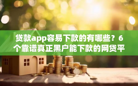 贷款app容易下款的有哪些？6个靠谱真正黑户能下款的网贷平台推荐