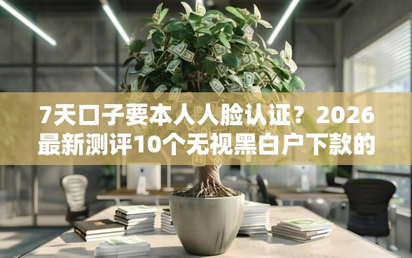 7天口子要本人人脸认证？2026最新测评10个无视黑白户下款的口子