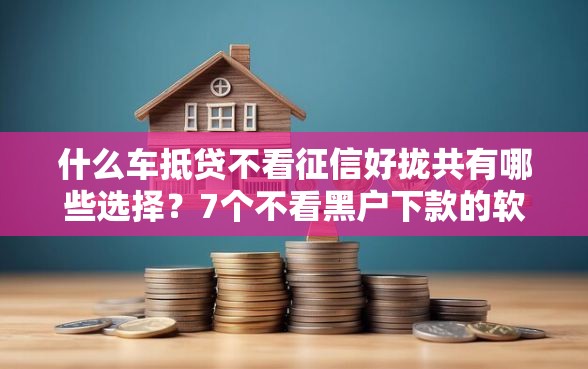 什么车抵贷不看征信好拢共有哪些选择？7个不看黑户下款的软件详解