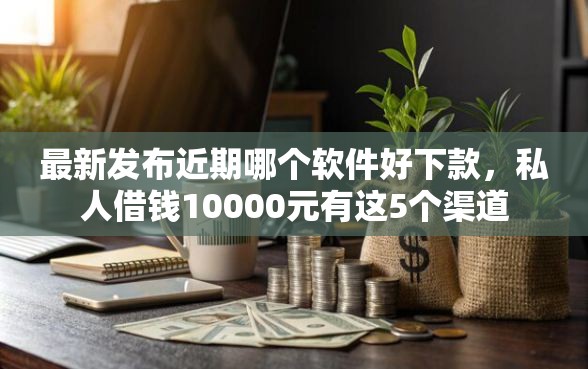 最新发布近期哪个软件好下款，私人借钱10000元有这5个渠道