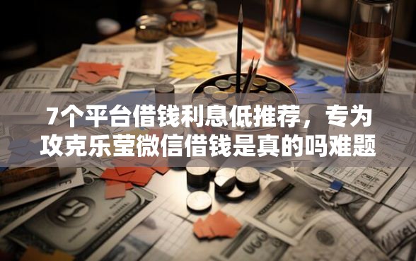 7个平台借钱利息低推荐，专为攻克乐莹微信借钱是真的吗难题