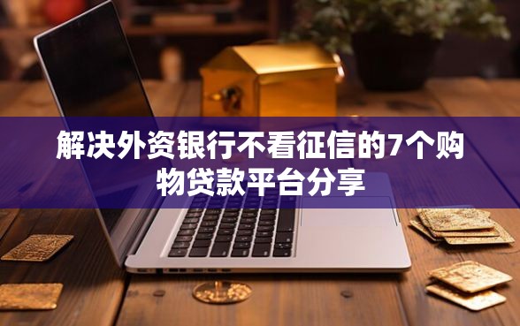 解决外资银行不看征信的7个购物贷款平台分享