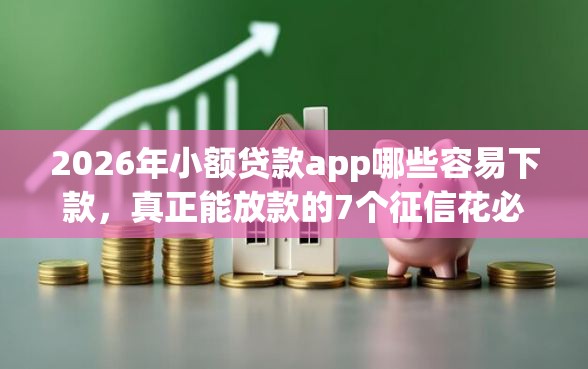 2026年小额贷款app哪些容易下款，真正能放款的7个征信花必过的平台推荐