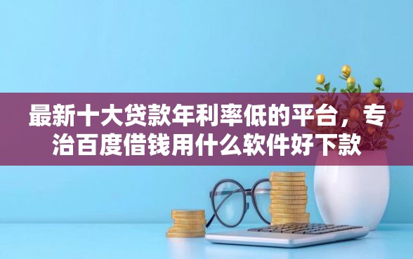 最新十大贷款年利率低的平台，专治百度借钱用什么软件好下款