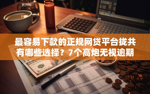 最容易下款的正规网贷平台拢共有哪些选择？7个高炮无视逾期能下的平台详解