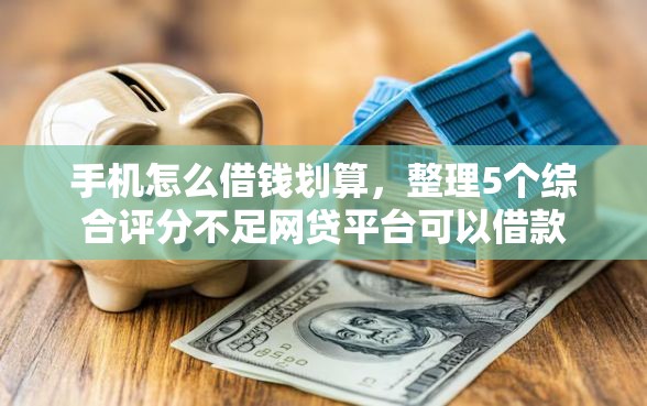 手机怎么借钱划算，整理5个综合评分不足网贷平台可以借款