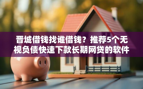 晋城借钱找谁借钱？推荐5个无视负债快速下款长期网贷的软件