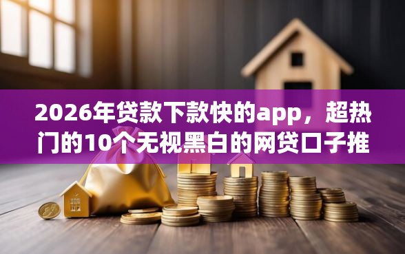 2026年贷款下款快的app，超热门的10个无视黑白的网贷口子推荐