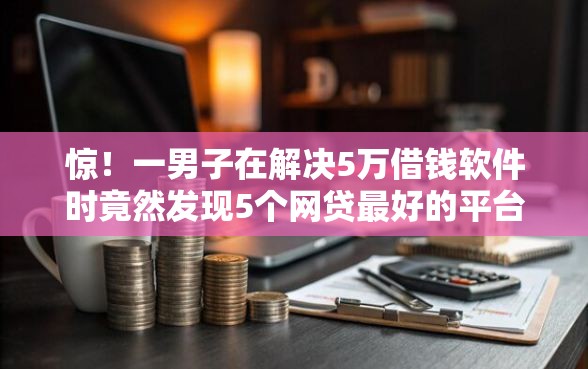 惊！一男子在解决5万借钱软件时竟然发现5个网贷最好的平台，事后分享了出来