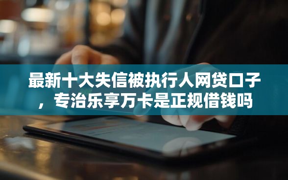 最新十大失信被执行人网贷口子，专治乐享万卡是正规借钱吗
