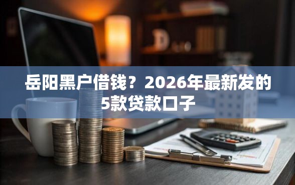 岳阳黑户借钱？2026年最新发的5款贷款口子