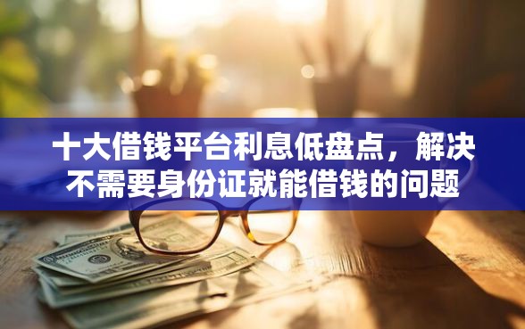 十大借钱平台利息低盘点，解决不需要身份证就能借钱的问题